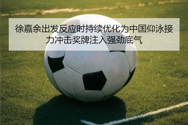 徐嘉余出发反应时持续优化为中国仰泳接力冲击奖牌注入强劲底气